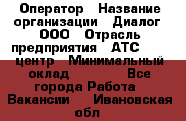 Оператор › Название организации ­ Диалог, ООО › Отрасль предприятия ­ АТС, call-центр › Минимальный оклад ­ 28 000 - Все города Работа » Вакансии   . Ивановская обл.